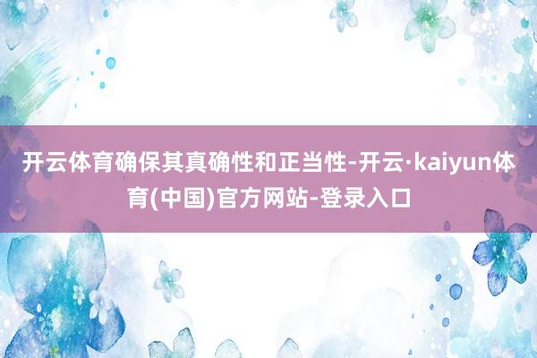 开云体育确保其真确性和正当性-开云·kaiyun体育(中国)官方网站-登录入口