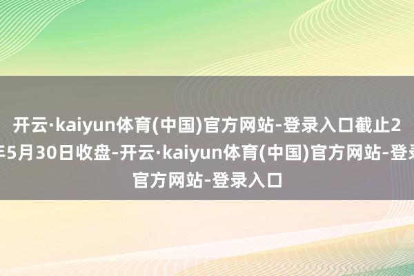 开云·kaiyun体育(中国)官方网站-登录入口截止2025年5月30日收盘-开云·kaiyun体育(中国)官方网站-登录入口