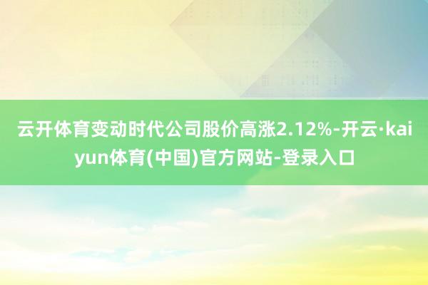 云开体育变动时代公司股价高涨2.12%-开云·kaiyun体育(中国)官方网站-登录入口