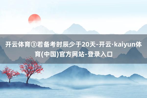 开云体育③若备考时辰少于20天-开云·kaiyun体育(中国)官方网站-登录入口