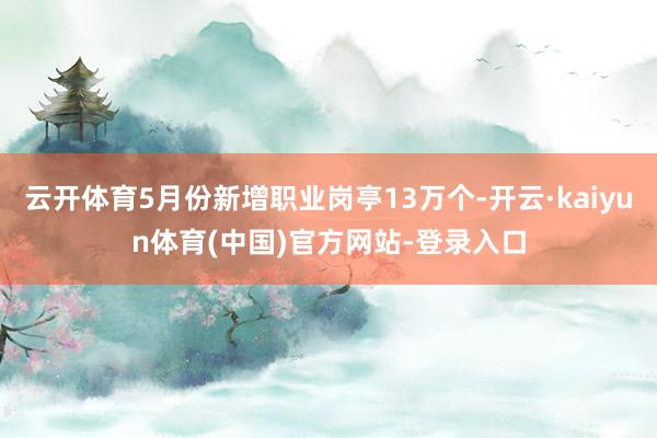 云开体育5月份新增职业岗亭13万个-开云·kaiyun体育(中国)官方网站-登录入口