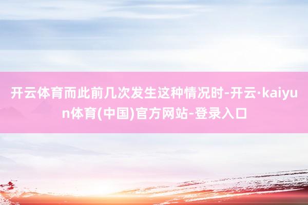 开云体育而此前几次发生这种情况时-开云·kaiyun体育(中国)官方网站-登录入口