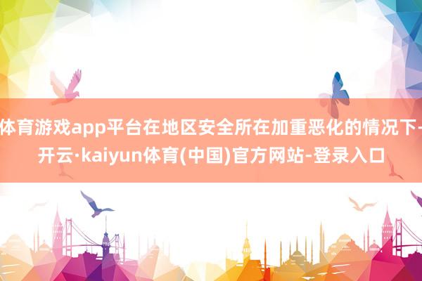体育游戏app平台在地区安全所在加重恶化的情况下-开云·kaiyun体育(中国)官方网站-登录入口
