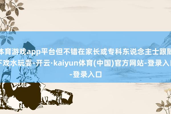 体育游戏app平台但不错在家长或专科东说念主士跟随下戏水玩耍-开云·kaiyun体育(中国)官方网站-登录入口