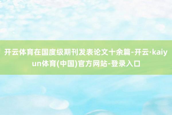 开云体育在国度级期刊发表论文十余篇-开云·kaiyun体育(中国)官方网站-登录入口