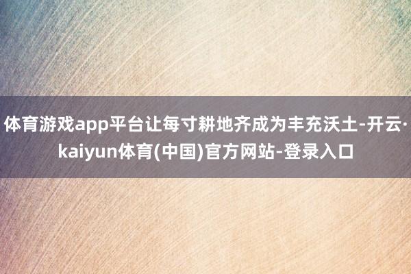 体育游戏app平台让每寸耕地齐成为丰充沃土-开云·kaiyun体育(中国)官方网站-登录入口