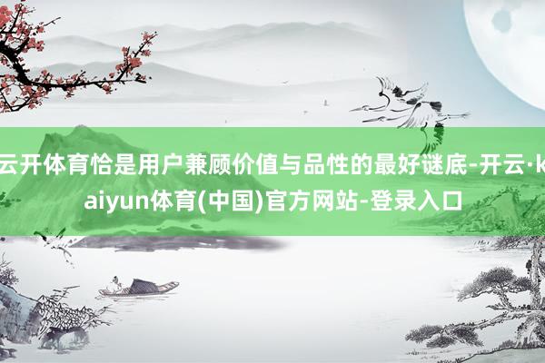 云开体育恰是用户兼顾价值与品性的最好谜底-开云·kaiyun体育(中国)官方网站-登录入口