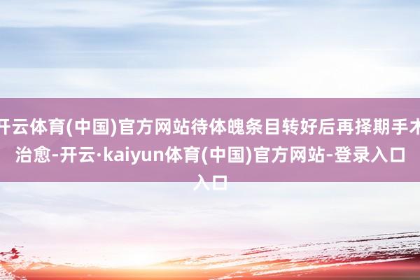 开云体育(中国)官方网站待体魄条目转好后再择期手术治愈-开云·kaiyun体育(中国)官方网站-登录入口