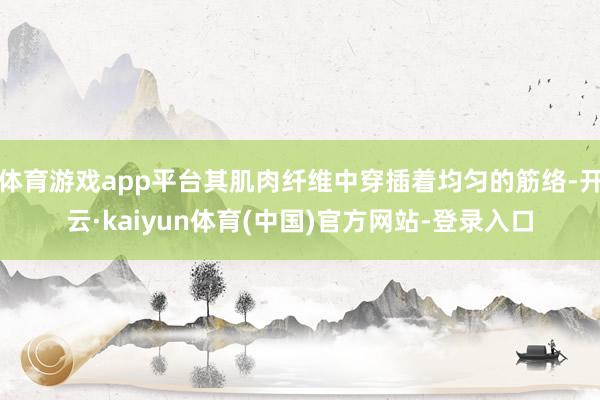 体育游戏app平台其肌肉纤维中穿插着均匀的筋络-开云·kaiyun体育(中国)官方网站-登录入口