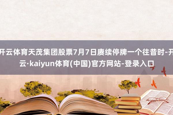 开云体育天茂集团股票7月7日赓续停牌一个往昔时-开云·kaiyun体育(中国)官方网站-登录入口