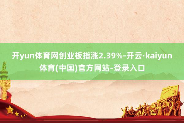 开yun体育网创业板指涨2.39%-开云·kaiyun体育(中国)官方网站-登录入口
