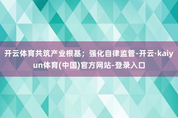 开云体育共筑产业根基；强化自律监管-开云·kaiyun体育(中国)官方网站-登录入口