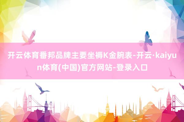 开云体育番邦品牌主要坐褥K金腕表-开云·kaiyun体育(中国)官方网站-登录入口