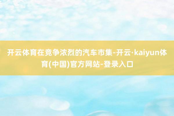 开云体育在竞争浓烈的汽车市集-开云·kaiyun体育(中国)官方网站-登录入口