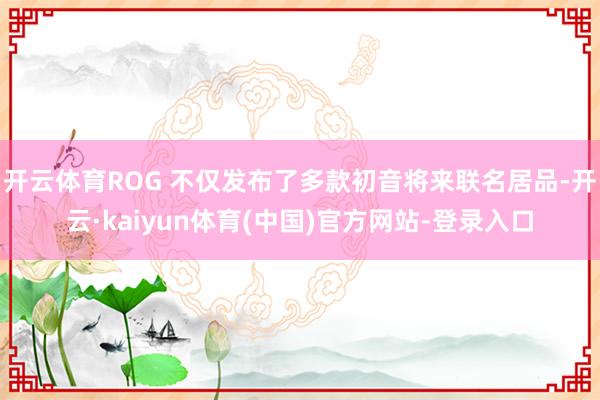 开云体育ROG 不仅发布了多款初音将来联名居品-开云·kaiyun体育(中国)官方网站-登录入口
