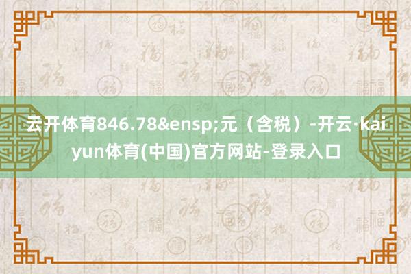 云开体育846.78&ensp;元（含税）-开云·kaiyun体育(中国)官方网站-登录入口