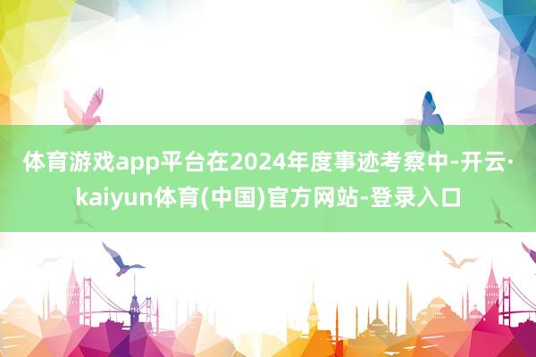 体育游戏app平台　　在2024年度事迹考察中-开云·kaiyun体育(中国)官方网站-登录入口