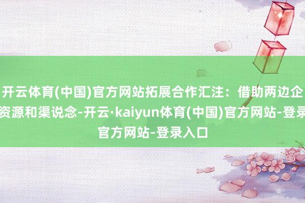 开云体育(中国)官方网站拓展合作汇注:借助两边企业的资源和渠说念-开云·kaiyun体育(中国)官方网站-登录入口
