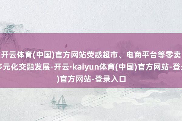 开云体育(中国)官方网站荧惑超市、电商平台等零卖业态多元化交融发展-开云·kaiyun体育(中国)官方网站-登录入口