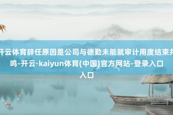 开云体育辞任原因是公司与德勤未能就审计用度结束共鸣-开云·kaiyun体育(中国)官方网站-登录入口