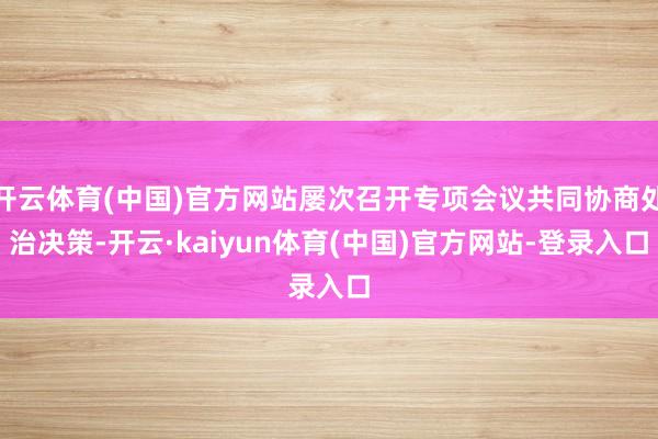 开云体育(中国)官方网站屡次召开专项会议共同协商处治决策-开云·kaiyun体育(中国)官方网站-登录入口