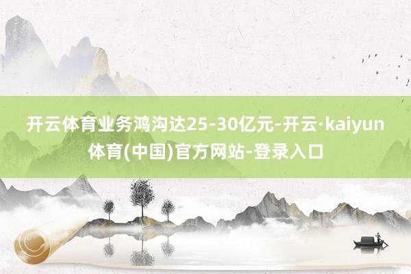 开云体育业务鸿沟达25-30亿元-开云·kaiyun体育(中国)官方网站-登录入口