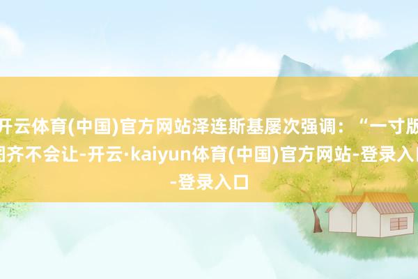 开云体育(中国)官方网站泽连斯基屡次强调:“一寸版图齐不会让-开云·kaiyun体育(中国)官方网站-登录入口