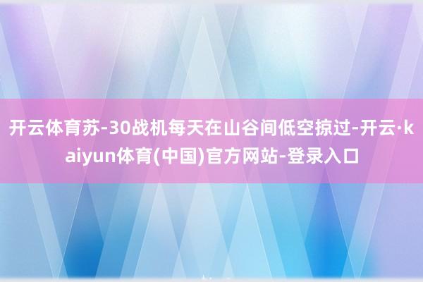 开云体育苏-30战机每天在山谷间低空掠过-开云·kaiyun体育(中国)官方网站-登录入口