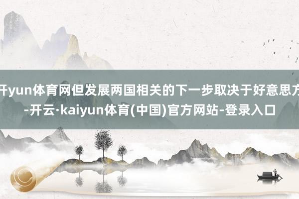 开yun体育网但发展两国相关的下一步取决于好意思方-开云·kaiyun体育(中国)官方网站-登录入口