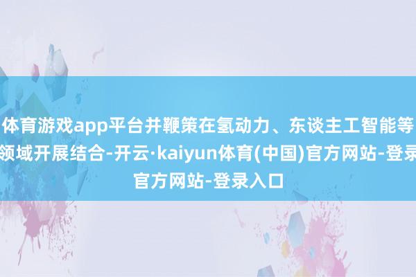 体育游戏app平台并鞭策在氢动力、东谈主工智能等前沿领域开展结合-开云·kaiyun体育(中国)官方网站-登录入口