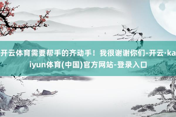 开云体育需要帮手的齐动手！我很谢谢你们-开云·kaiyun体育(中国)官方网站-登录入口