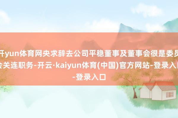 开yun体育网央求辞去公司平稳董事及董事会很是委员会关连职务-开云·kaiyun体育(中国)官方网站-登录入口