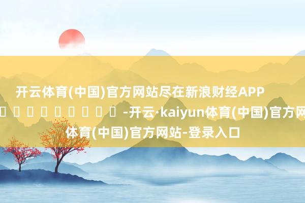 开云体育(中国)官方网站尽在新浪财经APP            													-开云·kaiyun体育(中国)官方网站-登录入口