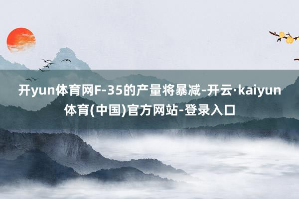 开yun体育网F-35的产量将暴减-开云·kaiyun体育(中国)官方网站-登录入口