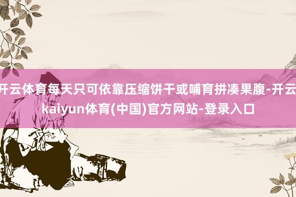 开云体育每天只可依靠压缩饼干或哺育拼凑果腹-开云·kaiyun体育(中国)官方网站-登录入口