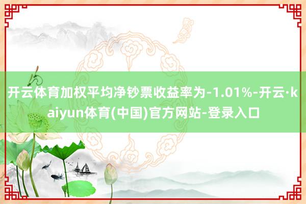 开云体育加权平均净钞票收益率为-1.01%-开云·kaiyun体育(中国)官方网站-登录入口