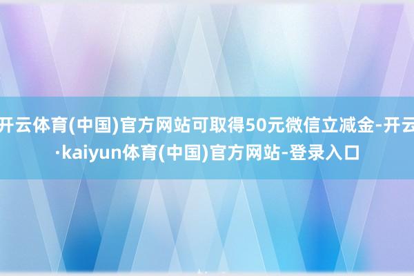 开云体育(中国)官方网站可取得50元微信立减金-开云·kaiyun体育(中国)官方网站-登录入口