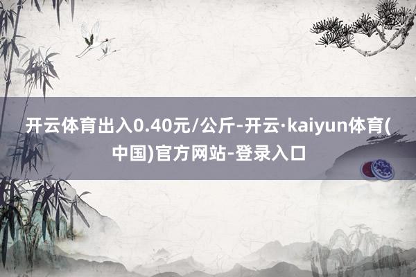 开云体育出入0.40元/公斤-开云·kaiyun体育(中国)官方网站-登录入口
