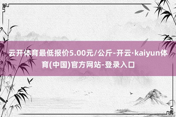 云开体育最低报价5.00元/公斤-开云·kaiyun体育(中国)官方网站-登录入口