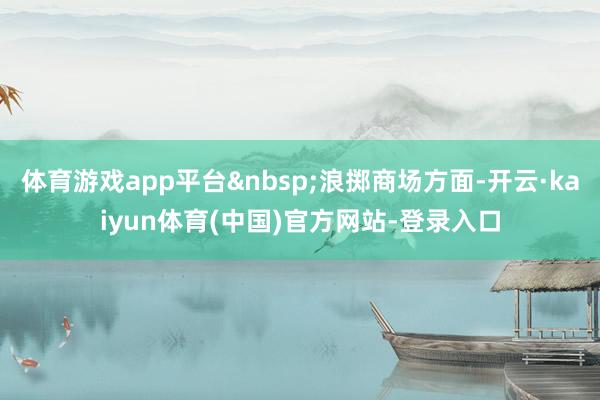 体育游戏app平台&nbsp;浪掷商场方面-开云·kaiyun体育(中国)官方网站-登录入口