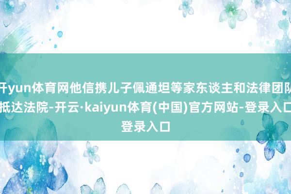 开yun体育网他信携儿子佩通坦等家东谈主和法律团队抵达法院-开云·kaiyun体育(中国)官方网站-登录入口