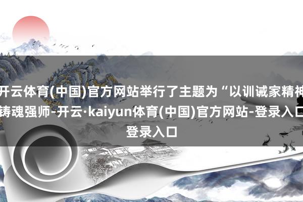开云体育(中国)官方网站举行了主题为“以训诫家精神铸魂强师-开云·kaiyun体育(中国)官方网站-登录入口