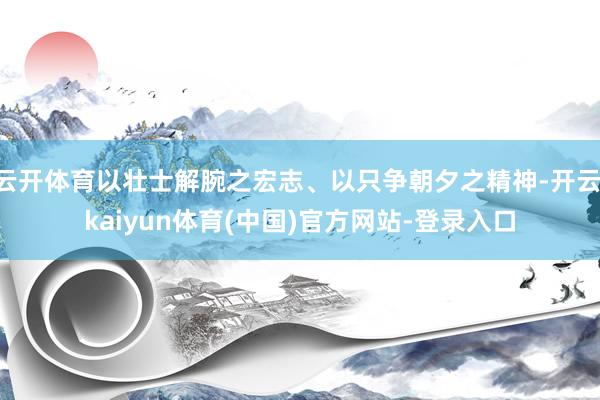 云开体育以壮士解腕之宏志、以只争朝夕之精神-开云·kaiyun体育(中国)官方网站-登录入口