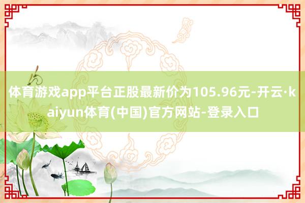 体育游戏app平台正股最新价为105.96元-开云·kaiyun体育(中国)官方网站-登录入口