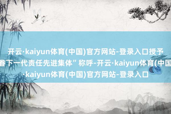 开云·kaiyun体育(中国)官方网站-登录入口授予599个单元“寰宇存眷下一代责任先进集体”称呼-开云·kaiyun体育(中国)官方网站-登录入口
