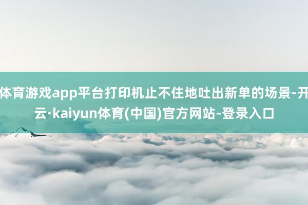 体育游戏app平台打印机止不住地吐出新单的场景-开云·kaiyun体育(中国)官方网站-登录入口