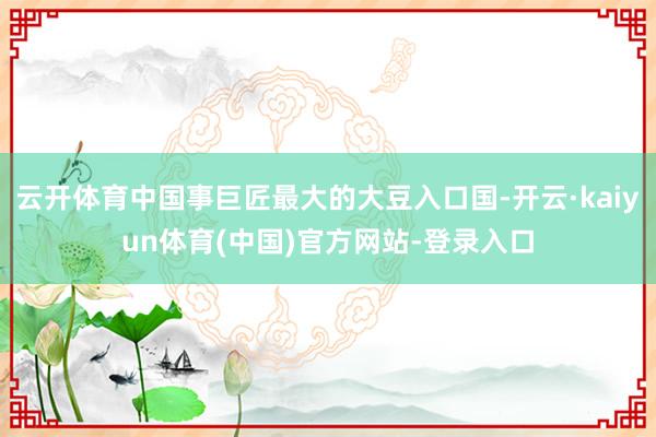 云开体育中国事巨匠最大的大豆入口国-开云·kaiyun体育(中国)官方网站-登录入口