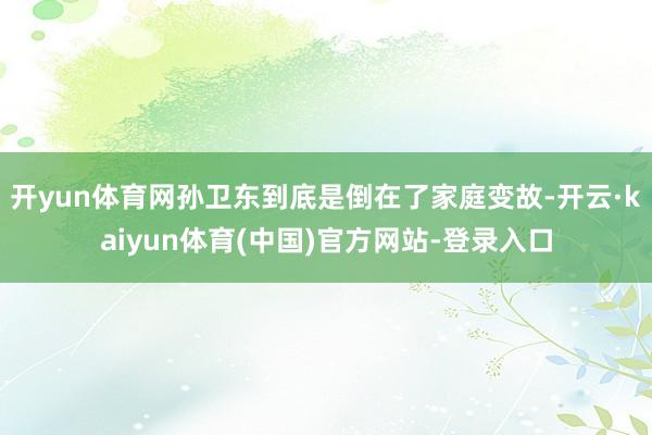 开yun体育网孙卫东到底是倒在了家庭变故-开云·kaiyun体育(中国)官方网站-登录入口