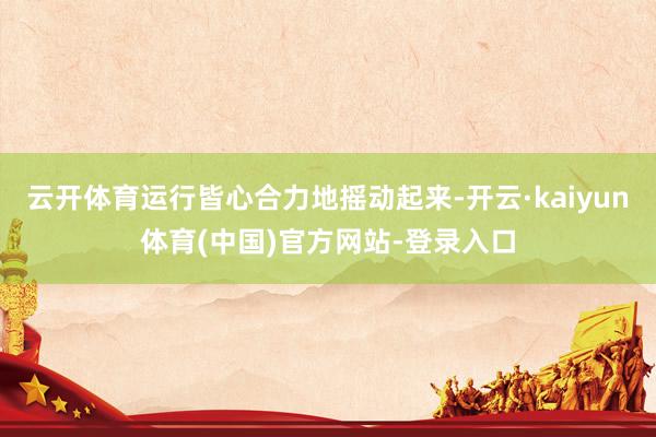 云开体育运行皆心合力地摇动起来-开云·kaiyun体育(中国)官方网站-登录入口