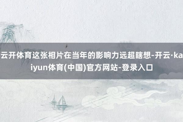 云开体育这张相片在当年的影响力远超瞎想-开云·kaiyun体育(中国)官方网站-登录入口
